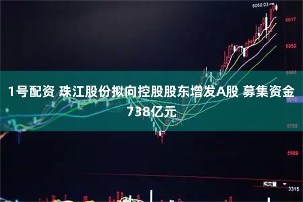 1号配资 珠江股份拟向控股股东增发A股 募集资金738亿元