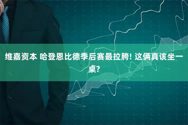 维嘉资本 哈登恩比德季后赛最拉胯! 这俩真该坐一桌?