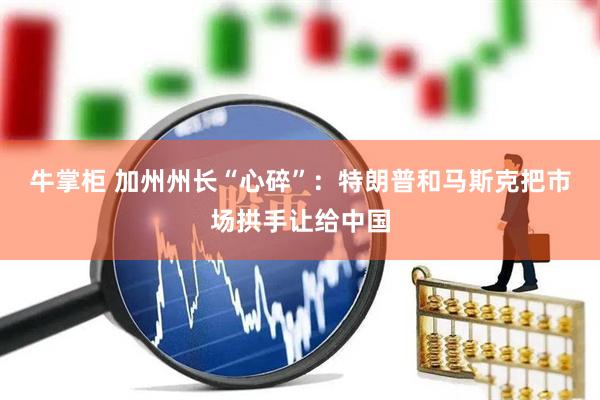 牛掌柜 加州州长“心碎”：特朗普和马斯克把市场拱手让给中国