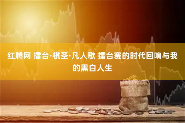红腾网 擂台·棋圣·凡人歌 擂台赛的时代回响与我的黑白人生