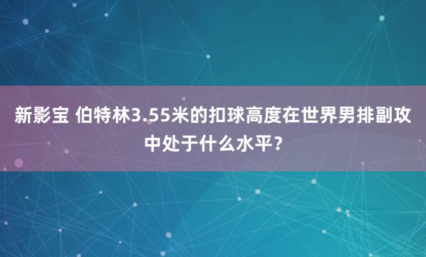 新影宝 伯特林3.55米的扣球高度在世界男排副攻中处于什么水平？
