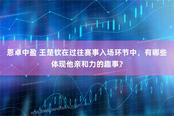 恩卓中盈 王楚钦在过往赛事入场环节中，有哪些体现他亲和力的趣事？