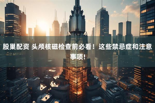 股巢配资 头颅核磁检查前必看！这些禁忌症和注意事项!