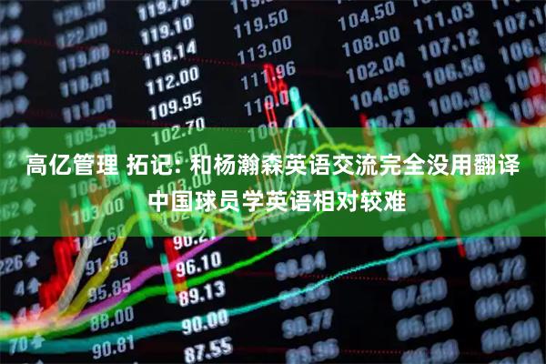 高亿管理 拓记: 和杨瀚森英语交流完全没用翻译 中国球员学英语相对较难
