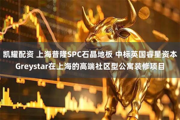 凯耀配资 上海普隆SPC石晶地板 中标英国睿星资本Greystar在上海的高端社区型公寓装修项目